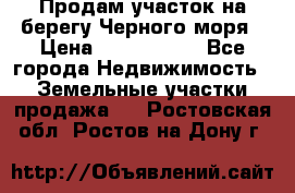 Продам участок на берегу Черного моря › Цена ­ 4 300 000 - Все города Недвижимость » Земельные участки продажа   . Ростовская обл.,Ростов-на-Дону г.